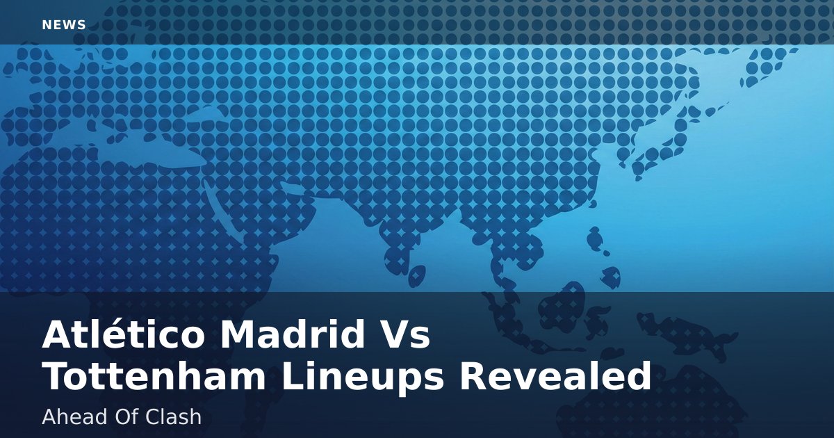 Atlético Madrid Vs Tottenham Lineups Revealed Ahead Of Clash